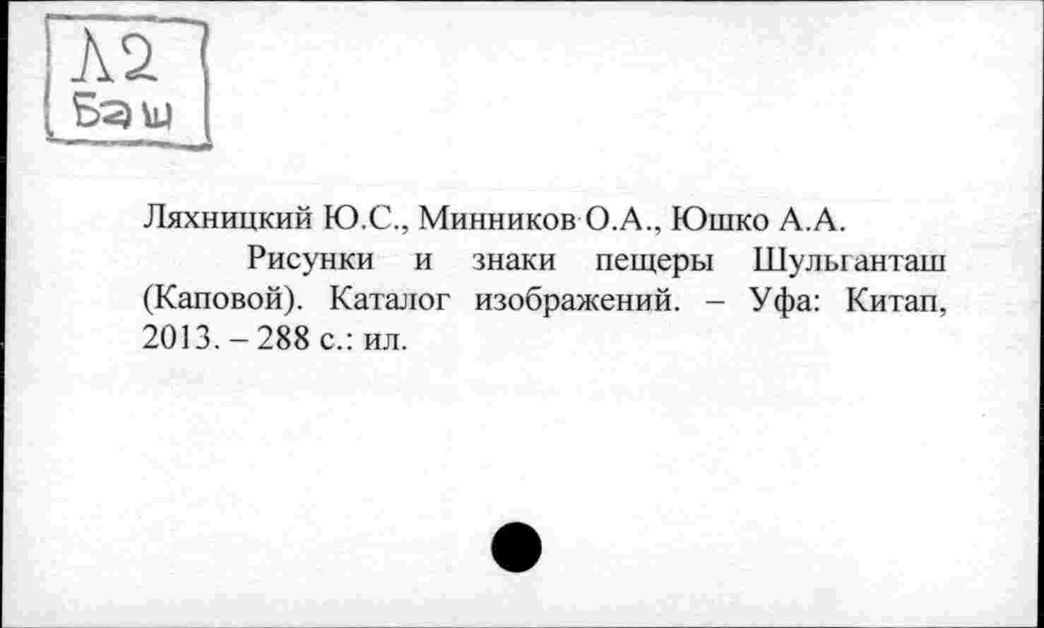 ﻿Л2
Бзш
Ляхницкий Ю.С., Минников О.А., Юшко А.А.
Рисунки и знаки пещеры Шулыанташ (Каповой). Каталог изображений. - Уфа: Китап, 2013.-288 с.: ил.